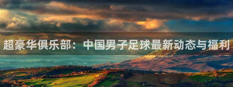 超豪华俱乐部：中国男子足球最新动态与福利